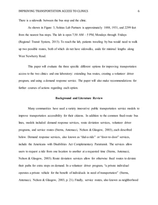IMPROVING TRANSPORTATION ACCESS TO CLINICS 6
There is a sidewalk between the bus stop and the clinic.
As shown in Figure 3, Solstas Lab Partners is approximately 1888, 1931, and 2299 feet
from the nearest bus stops. The lab is open 7:30 AM – 5 PM, Mondays through Fridays
(Regional Transit System, 2013). To reach the lab, patients traveling by bus would need to walk
up two possible routes, both of which do not have sidewalks, aside for minimal lengths along
West Newberry Road.
This paper will evaluate the three specific different options for improving transportation
access to the two clinics and one laboratory: extending bus routes, creating a volunteer driver
program, and using a demand response service. The paper will also make recommendations for
further courses of actions regarding each option.
Background and Literature Review
Many communities have used a variety innovative public transportation service models to
improve transportation accessibility for their citizens. In addition to the common fixed-route bus
lines, models included demand response services, route deviation services, volunteer driver
programs, and service routes (Sterns, Antenucci, Nelson & Glasgow, 2003), each described
below. Demand response services, also known as “dial-a-ride” or “door-to-door” services,
include the Americans with Disabilities Act Complementary Paratransit. The services allow
users to request a ride from one location to another at a requested time (Sterns, Antenucci,
Nelson & Glasgow, 2003). Route deviation services allow for otherwise fixed routes to deviate
their paths for extra stops on demand. In a volunteer driver program, “a private individual
operates a private vehicle for the benefit of individuals in need of transportation” (Sterns,
Antenucci, Nelson & Glasgow, 2003, p. 21). Finally, service routes, also known as neighborhood
 