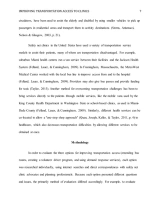 IMPROVING TRANSPORTATION ACCESS TO CLINICS 7
circulators, have been used to assist the elderly and disabled by using smaller vehicles to pick up
passengers in residential areas and transport them to activity destinations (Sterns, Antenucci,
Nelson & Glasgow, 2003, p. 21).
Safety net clinics in the United States have used a variety of transportation service
models to assist their patients, many of whom are transportation disadvantaged. For example,
suburban Miami health centers run a van service between their facilities and the Jackson Health
System (Felland, Lauer, & Cunningham, 2009). In Framingham, Massachusetts, the MetroWest
Medical Center worked with the local bus line to improve access from and to the hospital
(Felland, Lauer, & Cunningham, 2009). Providers may also give bus passes and provide funding
for taxis (Taylor, 2013). Another method for overcoming transportation challenges has been to
bring services directly to the patients through mobile services, like the mobile vans used by the
King County Health Department in Washington State or school-based clinics, as used in Miami-
Dade County (Felland, Lauer, & Cunningham, 2009). Similarly, different health services can be
co-located to allow a "one-stop shop approach" (Quan, Joseph, Keller, & Taylor, 2011, p. 4) to
healthcare, which also decreases transportation difficulties by allowing different services to be
obtained at once.
Methodology
In order to evaluate the three options for improving transportation access (extending bus
routes, creating a volunteer driver program, and using demand response services), each option
was researched individually, using internet searches and direct correspondences with safety net
clinic advocates and planning professionals. Because each option presented different questions
and issues, the primarily method of evaluation differed accordingly. For example, to evaluate
 