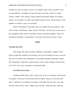 IMPROVING TRANSPORTATION ACCESS TO CLINICS 8
extending bus routes, the primary resource was a Regional Transit System assessment on the
costs and feasibility of extending the current bus routes to the clinics and lab. To evaluate
creating a volunteer driver program, example programs and essential elements for creating a
program were researched. To evaluate local demand response services, demand response service
guidelines for Alachua County were researched.
Based on the findings for each option, they were evaluated from the perspective of the
safety net clinics and laboratory. Unique features of the clinics were taken into account, such as
their geographic location, financial and human resources, and patient population. Using all of
this gathered information, recommendations were made for the best next courses of action.
Findings
Extending Bus Routes
After meeting with Safety Net Clinic Collaborative representatives, Regional Transit
System of Gainesville performed an assessment on the costs of extending bus routes to reach all
three sites. For all three, the recommendation was to explore providing transportation through
MV Transportation, Gainesville’s demand response service provider (Regional Transit System,
2013; 2012a). The report’s assessments are summarized below.
To RAHMA Mercy Clinic
Extending RAHMA Mercy Clinic’s nearest route, Route 13, on Saturdays would increase
the frequency of the route to more than the current 60 minutes. Because one bus shares both
Route 13 and Route 16 on Saturdays, the deviation would affect both since there is not much
extra time between the two routes. Adding a stop at the clinic would also require a land pad,
 