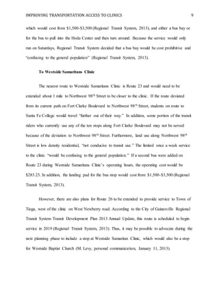 IMPROVING TRANSPORTATION ACCESS TO CLINICS 9
which would cost from $1,500-$3,500 (Regional Transit System, 2013), and either a bus bay or
for the bus to pull into the Hoda Center and then turn around. Because the service would only
run on Saturdays, Regional Transit System decided that a bus bay would be cost prohibitive and
“confusing to the general population” (Regional Transit System, 2013).
To Westside Samaritans Clinic
The nearest route to Westside Samaritans Clinic is Route 23 and would need to be
extended about 1 mile to Northwest 98th Street to be closer to the clinic. If the route deviated
from its current path on Fort Clarke Boulevard to Northwest 98th Street, students on route to
Santa Fe College would travel “further out of their way.” In addition, some portion of the transit
riders who currently use any of the ten stops along Fort Clarke Boulevard may not be served
because of the deviation to Northwest 98th Street. Furthermore, land use along Northwest 98th
Street is low density residential, “not conducive to transit use.” The limited once a week service
to the clinic “would be confusing to the general population.” If a second bus were added on
Route 23 during Westside Samaritans Clinic’s operating hours, the operating cost would be
$283.23. In addition, the landing pad for the bus stop would cost from $1,500-$3,500 (Regional
Transit System, 2013).
However, there are also plans for Route 26 to be extended to provide service to Town of
Tioga, west of the clinic on West Newberry road. According to the City of Gainesville Regional
Transit System Transit Development Plan 2013 Annual Update, this route is scheduled to begin
service in 2019 (Regional Transit System, 2013). Thus, it may be possible to advocate during the
next planning phase to include a stop at Westside Samaritan Clinic, which would also be a stop
for Westside Baptist Church (M. Levy, personal communication, January 11, 2013).
 