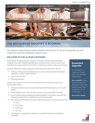 











SMALL COMMERCIAL
THE RESTAURANT INDUSTRY IS BOOMING
The restaurant industry has been experiencing phenomenal growth. It's why we've changed the way we're
underwriting, servicing and helping you place business.
WE CATER TO YOU & YOUR CUSTOMERS
We've aligned our appetite between our Spectrum@BusinessOwner'sPolicyandWorkers'
Compensation products. Eligibility guidelines are consistent, and the entire process has been
streamlined. So it's even easier for you to offer your restaurant customers a total account solution.
Our New ICON system makes quoting and binding restaurant business even easier by:
Reducing cooking control questions from 12 to 1 (Loss Control Specialists will validate
responses to cooking control questions)
Improving screen flow
Reducing hard stops
Thanks to a new approach, we have removed obstacles that once made writing restaurant
business difficult. Now:
Restaurants with party rooms or on premises banquet facilities that seat up to 100 guests
qualify
Eating establishments - other than bars or taverns - open until 2:00AM are eligible
Liquor Liability training guidelines have been simplified to only request verification that
those serving alcohol have completed an alcohol training program
New question sets have been fine-tuned to reflect actual exposure for each restaurant class:
Retail
Fine Dining
Full-Service
Fast Food
"Bar" definition is separate from restaurants to ensure that restaurants serving liquor
are eligible
Expanded
Appetite
For all restaurant
classes, we've eased
liquor sales eligibility
requirements.
Now available! Liquor
Liability for fast food
restaurants, buffets and
cafeterias where liquor
receipts are < 25% of
total receipts.
See back for details.
HARTFORD
 