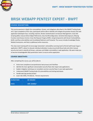 BWPT - BRISK WEBAPP PENETRATION TESTER
Brisk Infosec Solutions LLP Page 1
BRISK WEBAPP PENTEST EXPERT - BWPT
COURSE DESCRIPTION:
This course examines in depth the vulnerabilities, threats, and mitigations described in the OWASP Testing Guide
v4.0. Upon completion of this class, participants will be able to identify and mitigate the greatest threats that web
application developers face, including: Injection, Broken Authentication and Session Management, Cross-Site
Scripting (XSS), Insecure Direct Object References, Security Misconfiguration, Sensitive Data Exposure, Missing
Function Level Access Control, Cross-Site Request Forgery (CSRF), Using Components with Known Vulnerabilities,
Buffer overflow vulnerabilities and Unvalidated Redirects and Forwards. The course includes Knowledge Checks,
Module Summaries, and links to additional online resources.
This class room training will not encourage Automated vulnerability scanning tools to find all well known bugs in
application. BWPT is about to educate individual attendees to play around with Burp Suite and other manual
security test tools to identify all known, unknown and Hidden vulnerability in web application. We want make you
to become knowledgeable Web penetration tester to secure online application.
COURSE OBJECTIVES:
After completing this course, you will be able to:
 know more compliance and penetration test process and checklists
 Identify the most significant and prevalent security flaws that impact web applications.
 Explain mitigation techniques to remediate common security flaws in your web application.
 Understand OWASP Testing Guide 4.0 vulnerabilities and testing techniques
 Handle web app pentest project
 Cover ISO 27001, PCI:DSS etc.. Pentest requirements
DURATION - 48 HOURS
FEES - INR 35000/-
 