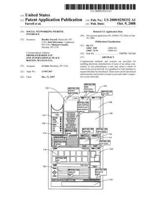 US 20080250332A1
(19) United States
(12) Patent Application Publication (10) Pub. No.: US 2008/0250332 A1
Farrell et al. (43) Pub. Date: Oct. 9, 2008
(54) SOCIAL NETWORKING WEBSITE Related US. Application Data
INTERFACE (60) Provisional application No. 60/882,752, ?led on Dec.
29 2006.
(75) Inventors: Bradley Farrell, Hicksville, NY ’ _ _ _ _
(Us); Josh silverman, Longbeacha Publication Classi?cation
NY (US); Michael Ciasullo, (51) Int_ CL
Beysldea NY (Us) G06F 3/00 (2006.01)
G06F 15/16 (2006.01)
Correspondence Addressi (52) US. Cl. ....................................... .. 715/753; 709/204
PROSKAUER ROSE LLP
ONE INTERNATIONAL PLACE (57) ABSTRACT
BOSTON’ MA 02110 (Us) Computerized methods and systems are provided for
_ _ _ enabling electronic introductions of users of an online com
(73) Asslgnee? eCll‘klt,We5tbu1'y,NY (Us) munity. In one embodiment, a user may select a subset of
users in his social network via a graphical or Web interface to
(21) Appl. No.: 11/967,963 request that they be introduced. These users can be introduced
electronically and invited or made to join each other’s respec
(22) Filed: Dec. 31, 2007 tive social networks.
EMAIL
Cirkit Connect
SaturdayMay21 2006
4:56pm110
108
112
118
122
 