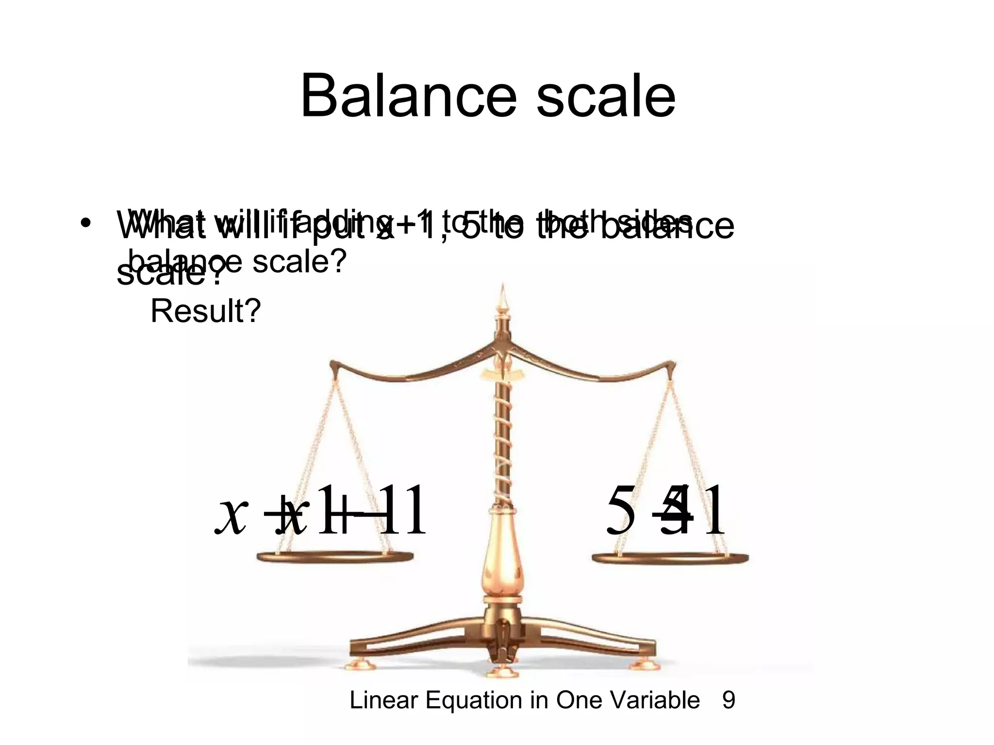 Linear Equation in One Variable 9
• What will if put x+1, 5 to the balance
scale?
Balance scale
1+x 511−+x 15 −
What will if adding -1 to the both sides
balance scale?
x 4
Result?
 
