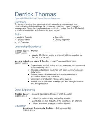 Derrick ThomasPhone: (254)229-4286 / Email: Thomas.derrick91@yahoo.com
Summary
To secure a position that requires the utilization of my management, and
communication skills to achieve the company’s objective. I have 2+ years in
management. Supervised and coordinate production before deadline. Motivated
to produce production, and determined team player.
Skills
• Machine Operator
• Forklift Certified
• Led Processor
• Computer
• Quality Inspector
Leadership Experience
Mission Waco – Monitor
05/2011- present
• Monitor 11-12 men facility to ensure that their objective for
the day is achieved.
Meyers Industries Lawn & Garden – Lead Processor/ Supervisor
03/2011- 10/2013
• Supervised a staff of 10 line workers to ensure performance of
scheduled daily tasks.
• Manage and process machines with clear communication on
daily tasks.
• Ensure communication with Facilitator is accurate for
successful warehouse operation.
• Logging in all production into operating system..
• Ensure that all machines are equipped with the right material
and are operational
Other Experience
Tractor Supply – Inbound Operations, Unload, Forklift Operator
01/2015-10/2015
• Unload trucks in a timely, and safely manner.
• Distributed product throughout the warehouse on a forklift.
• Utilized a scanner to log product into system.
Education
McLennan Community College – Entrepreneurship
01/2014-12/2014
 