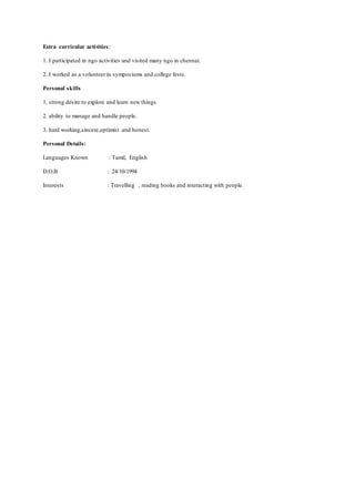 Extra curricular activities:
1. I participated in ngo activities and visited many ngo in chennai.
2. I worked as a volunteer in symposiums and college fests.
Personal skills
1. strong desire to explore and learn new things
2. ability to manage and handle people.
3. hard working,sincere,optimist and honest.
Personal Details:
Languages Known : Tamil, English
D.O.B : 24/10/1994
Interests : Travelling , reading books and interacting with people.
 
