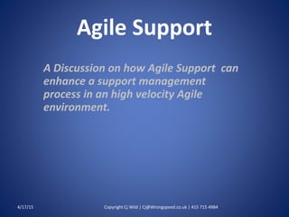 Agile Support
A Discussion on how Agile Support can
enhance a support management
process in an high velocity Agile
environment.
4/17/15 Copyright Cj Wild | Cj@Wrongspeed.co.uk | 415 715 4984
 