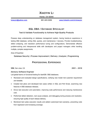 XIAOYIN LI
Hemet, CA 92545
lxiaoyin@yahoo.com 951.223.3355 www.linkedin.com/in/lxiaoyin
SQL DBA / DATABASE SPECIALIST
Test & Validate Functionality to Achieve High-Quality Products
Possess deep understanding on database management system, having hands-on experience in
testing DB2 database, writing SQL queries, and maintenance / recovery. Provide troubleshooting,
defect analyzing, and resolution performance tuning and configurations. Demonstrate effective
problem-solving and interpersonal skills with developers and project managers while handling
multiple, complex assignments.
Area of Expertise:
Database Security | Process Improvement | Delivery | Analysis | Programming
PROFESSIONAL EXPERIENCE
IBM, San Jose, CA 2001 – 2016
Advisory Software Engineer
Led global teams on functional testing for dashDB / DB2 databases.
• Reviewed and evaluated design specifications, verifying new model met customer requirement
and testable.
• Created test plans and developed test cases written in SQL and Perl Script, examining new
features in DB2 database releases.
• Drove test execution and automation, improving code performance and reducing maintenance
cost.
• Performed defect detection, root cause analysis, and debugging during process and resolution,
ensuring high quality of each release delivery.
• Monitored test suites execution results and added customized test scenarios, preventing code
from regression and increasing coverage.
 