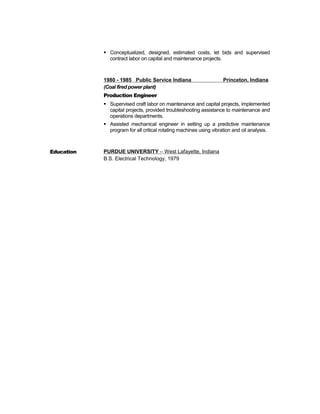 Conceptualized, designed, estimated costs, let bids and supervised
contract labor on capital and maintenance projects.
1980 - 1985 Public Service Indiana Princeton, Indiana
(Coal fired power plant)
Production Engineer
 Supervised craft labor on maintenance and capital projects, implemented
capital projects, provided troubleshooting assistance to maintenance and
operations departments.
 Assisted mechanical engineer in setting up a predictive maintenance
program for all critical rotating machines using vibration and oil analysis.
Education PURDUE UNIVERSITY – West Lafayette, Indiana
B.S. Electrical Technology, 1979
 