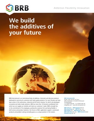 We build
the additives of
your future
Ambition Flexibility Innovation
BRB International is an international lube oil additives, chemicals and silicones producer
dedicated to servicing its customers with high quality products. For over 30 years we have
been active in the automotive, industrial and off shore industry, for which we developed
innovative and tailor-made solutions. BRB has more than 10 locations worldwide from
which we can supply our markets and meet our customers’ needs. BRB’s strength lies
in the commitment of its employees, putting the customer first and being flexible in
both service and product solutions. Our focus on R&D, application support, customized
products and problem solving mentality gives us a unique position in the market.
BRB International BV
PO Box: 3552, NL-6017 ZH Thorn
Ofﬁce: Branskamp 12, NL-6014 CB Ittervoort
The Netherlands
T +31 (0)475 560 300 | F +31 (0)475 566 144
info@brbbv.com | www.brb-international.com
BRB Turkey As. | BRB Singapore Pte Ltd.
BRB Hong Kong Ltd. | BRB CEE Sp. z.o.o
BRB Qingdao Ltd. | BRB Malaysia Sdn. Bhd.
BRB South Africa Pty. Ltd. | BRB Viscotech GmbH
Viscotech Asia Pte. Ltd.
 