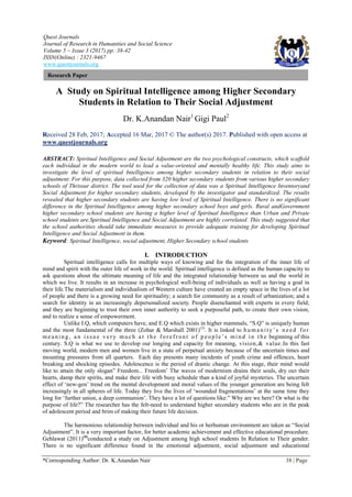 Quest Journals
Journal of Research in Humanities and Social Science
Volume 5 ~ Issue 3 (2017) pp: 38-42
ISSN(Online) : 2321-9467
www.questjournals.org
*Corresponding Author: Dr. K.Anandan Nair 38 | Page
Research Paper
A Study on Spiritual Intelligence among Higher Secondary
Students in Relation to Their Social Adjustment
Dr. K.Anandan Nair1
Gigi Paul2
Received 28 Feb, 2017; Accepted 16 Mar, 2017 © The author(s) 2017. Published with open access at
www.questjournals.org
ABSTRACT: Spiritual Intelligence and Social Adjustment are the two psychological constructs, which scaffold
each individual in the modern world to lead a value-oriented and mentally healthy life. This study aims to
investigate the level of spiritual Intelligence among higher secondary students in relation to their social
adjustment. For this purpose, data collected from 320 higher secondary students from various higher secondary
schools of Thrissur district. The tool used for the collection of data was a Spiritual Intelligence Inventoryand
Social Adjustment for higher secondary students, developed by the investigator and standardized. The results
revealed that higher secondary students are having low level of Spiritual Intelligence. There is no significant
difference in the Spiritual Intelligence among higher secondary school boys and girls. Rural andGovernment
higher secondary school students are having a higher level of Spiritual Intelligence than Urban and Private
school students are.Spiritual Intelligence and Social Adjustment are highly correlated. This study suggested that
the school authorities should take immediate measures to provide adequate training for developing Spiritual
Intelligence and Social Adjustment in them.
Keyword: Spiritual Intelligence, social adjustment, Higher Secondary school students
I. INTRODUCTION
Spiritual intelligence calls for multiple ways of knowing and for the integration of the inner life of
mind and spirit with the outer life of work in the world. Spiritual intelligence is defined as the human capacity to
ask questions about the ultimate meaning of life and the integrated relationship between us and the world in
which we live. It results in an increase in psychological well-being of individuals as well as having a goal in
their life.The materialism and individualism of Western culture have created an empty space in the lives of a lot
of people and there is a growing need for spirituality; a search for community as a result of urbanization; and a
search for identity in an increasingly depersonalized society. People disenchanted with experts in every field;
and they are beginning to trust their own inner authority to seek a purposeful path, to create their own vision,
and to realize a sense of empowerment.
Unlike I.Q, which computers have, and E.Q which exists in higher mammals, “S.Q” is uniquely human
and the most fundamental of the three (Zohar & Marshall 2001)(3)
. It is linked to hu ma ni t y‟s ne ed for
me a ni ng, a n i s s ue ve ry muc h a t t he fo re front o f p eop le ‟s mi nd i n t he beginning of this
century. S.Q is what we use to develop our longing and capacity for meaning, vision,& value.In this fast
moving world, modern men and women live in a state of perpetual anxiety because of the uncertain times and
mounting pressures from all quarters. Each day presents many incidents of youth crime and offences, heart
breaking and shocking episodes. Adolescence is the period of drastic change. At this stage, their mind would
like to attain the only slogan” Freedom... Freedom‟ The waves of modernism drains their souls, dry out their
hearts, damp their spirits, and make their life with busy schedule than a kind of joyful mysteries. The uncertain
effect of „new-gen‟ trend on the mental development and moral values of the younger generation are being felt
increasingly in all spheres of life. Today they live the lives of „wounded fragmentations‟ at the same time they
long for „further union, a deep communion‟. They have a lot of questions like:” Why are we here? Or what is the
purpose of life?” The researcher has the felt-need to understand higher secondary students who are in the peak
of adolescent period and brim of making their future life decision.
The harmonious relationship between individual and his or herhuman environment are taken as “Social
Adjustment”. It is a very important factor, for better academic achievement and effective educational procedure.
Gehlawat (2011)(4)
conducted a study on Adjustment among high school students In Relation to Their gender.
There is no significant difference found in the emotional adjustment, social adjustment and educational
 