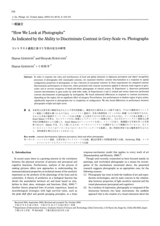 518
J.Soc.Photogr.Sci.Technol.Japn. (2005)Vol.68No.6: 518-531
一般論文
"How We Look at Photographs"
As Indicated by the Ability to Discriminate Contrast in Grey-Scale vs. Photographs
コン トラス ト感度 に基 づ く写 真の見方の研究
Sharon GERSHONI
*
and Hiroyuki KOBAYASHI
*
Sharon GERSHONI
*
・小 林 裕 幸
*
Abstract In order to examine the roles and interferences of local and global elements in lightness perception and object recognition
processes of photographs with meaningful contents, we examined whether contrast discrimination is a response to spatial
configuration properties of photographs, or also a function of conceptual contents. In three experiments we compared contrast
discrimination performances of observers, when presented with contrast increments applied to discrete tonal regions in grey-
scales and in several categories of black-and-white photographs of natural scenes. In Experiment 1, observers performed
contrast discrimination in grey-scales by rank-order tasks. In Experiments 2 and 3, trained and novice observers performed
contrast discrimination of photographs by sortingtasks. We found substantial differences in response to contrast increments,
depending on the region, but no significant effect of category. Nevertheless, low performances in shadow region of grey-scales,
significantly improved in photographs due to complexity of configuration. We also found differences in performance between
photographs of light and night scene.
要 旨 本研究は 白黒写真 の輝度対比が もた らす美学的経験 と,輝 度対比を検知 あるい は感ず る能 力,す なわち観察者 のコン トラ
ス ト感度 との関係を調べた ものである.コ ン トラス ト感度が,写 真 の物理特性(テ ー マのない刺激)に だ け依存す るのか,
それ とも写 真 の絵柄 やテー マ(テ ー マのあ る刺激)に も依 存す るのかを明 らかにす るため に,テ ーマ のある刺 激 と して
Ansel Adamsの 写真を,そ してテー マのない刺激 としてグ レースケール画像 を用 い,そ れぞれの コン トラス ト感度 を心理
学的尺度構成法 によ り比較 した.Ansel Adamsは ゾー ンシステムを用 い,メ リハ リがあ り,階 調豊か な写真 を作 った写 真
家で あるが,Adamsが 見,そ して感 じた ものが,ロ ー カルコン トラス トを調節す る ことで強調 され てい ること,そ して
ロー カル コン トラス トは アンカーの よ うにローカル フレー ム ワー クを強調 し,高 い明度恒常性 のあ る観察条 件を もた ら
し,美 的感覚 を増大 させ る ことがわ かった.
Key words: contrast discrimination, lightness perception, black-and-white photography
キ ー ワ ― ド:コ ン ト ラ ス ト感 度,白 黒 写 真 と グ レ イ ス ケ ー ル の 比 較,概 念 的 要 素 と 空 間 配 置 要 素 の 比 較,Anchoring理 論,ロ ー カ
ル フ レー ム ワ ー ク と グ ロ ー バ ル フ レ ー ム ワ ー ク の 比 較
1. Introduction
In recent years there is a growing interest in the correlation
between the physical structure of pictures and perceptual and
cognitive functions. Furthermore, analysis of the process of
making pictures offers new approaches to understanding the
measured physical properties as technical means of the aesthetic
expression as the products of the physiology of the brain and its
constraints. A theory of aesthetics as a biological function has
shown the assimilation between art and brain based on simi-
larities in their aims, strategies and functions (Zeki, 2000) 1).
Another theory proposed laws of artistic experience, based on
neurobiological strategies with high survival value, such as
the peak shift effect and gestalt grouping principles, as a brain
response-mechanism model that applies to every work of art
(Ramachandran and Hirstein, 1999) 2).
Though until recently, researched as been focused mainly on
paintings, and overlooked photography as a means for investi-
gation of the mechanisms mentioned above, the presented
research suggests photography as an appropriate case, for the
following reasons:
(1) Photography has roots in both the tradition of art and repro-
duction technologies, and its main concern is the relation-
ship between properties of light sensitive material and the
visual phenomena (perceptual and cognitive).
(2) As a medium of expression, photography is composed of the
interaction between two basic motivations: the synthetic
approach that is the creation of a visual statement about the
Received 30th, September 2005, Revised and accepted 7th, October 2005
平 成17年9月30日 受 付 平 成17年10月7日 改 訂 受 付 ・受 理
*
Department of Information Science, Graduate School of Science and Technology, Chiba University, 1-33 Yayoi-cho, Inage-ku, Chiba 263-8522, Japan
千 葉 大 学 工 学 部 〒263-8522千 葉 市 稲 毛 区 弥 生 町1-33
 