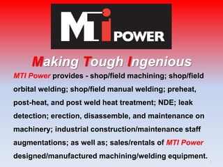 MTI Power provides - shop/field machining; shop/field
orbital welding; shop/field manual welding; preheat,
post-heat, and post weld heat treatment; NDE; leak
detection; erection, disassemble, and maintenance on
machinery; industrial construction/maintenance staff
augmentations; as well as; sales/rentals of MTI Power
designed/manufactured machining/welding equipment.
Making Tough Ingenious
1
 