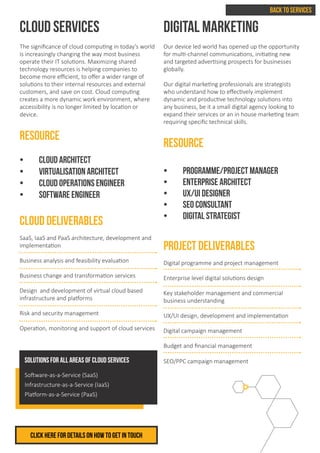BACK TO SERVICES
Click herE FOR DETAILS ON HOW TO GET IN TOUCH
CLOUD SERVICES
The significance of cloud computing in today’s world
is increasingly changing the way most business
operate their IT solutions. Maximizing shared
technology resources is helping companies to
become more efficient, to offer a wider range of
solutions to their internal resources and external
customers, and save on cost. Cloud computing
creates a more dynamic work environment, where
accessibility is no longer limited by location or
device.
RESOURCE
•	 CLOUD ARCHITECT
•	 VIRTUALISATION ARCHITECT
•	 CLOUD OPERATIONS ENGINEER
•	 SOFTWARE ENGINEER
CLOUD DELIVERABLES
SaaS, IaaS and PaaS architecture, development and
implementation
Business analysis and feasibility evaluation
Business change and transformation services
Design and development of virtual cloud based
infrastructure and platforms
Risk and security management
Operation, monitoring and support of cloud services
DIGITAL MARKETING
Our device led world has opened up the opportunity
for multi-channel communications, initiating new
and targeted advertising prospects for businesses
globally.
Our digital marketing professionals are strategists
who understand how to effectively implement
dynamic and productive technology solutions into
any business, be it a small digital agency looking to
expand their services or an in house marketing team
requiring specific technical skills.
RESOURCE
•	 Programme/project manager
•	 ENTERPRISE ARCHITECT
•	 UX/UI DESIGNER
•	 SEO CONSULTANT
•	 DIGITAL STRATEGIST
PROJECT DELIVERABLES
Digital programme and project management
Enterprise level digital solutions design
Key stakeholder management and commercial
business understanding
UX/UI design, development and implementation
Digital campaign management
Budget and financial management
SEO/PPC campaign managementSolutions for all areas of Cloud Services
Software-as-a-Service (SaaS)
Infrastructure-as-a-Service (IaaS)
Platform-as-a-Service (PaaS)
 