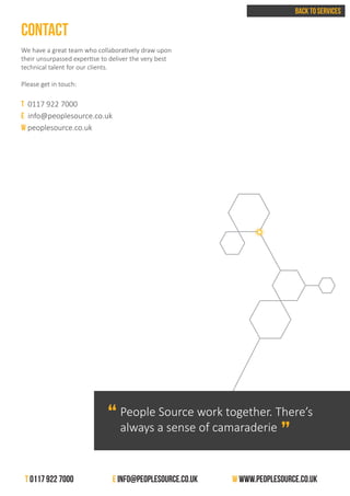 CONTACT
We have a great team who collaboratively draw upon
their unsurpassed expertise to deliver the very best
technical talent for our clients.
Please get in touch:
T 0117 922 7000
E info@peoplesource.co.uk
w peoplesource.co.uk
BACK TO SERVICES
People Source work together. There’s
always a sense of camaraderie
“
“
T 0117 922 7000 		 E info@peoplesource.co.uk 		 W www.peoplesource.co.uk
 