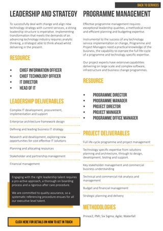 LEADERSHIP AND STRATEGY
To successfully deal with change and align new
technology strategy with current services, a strong
leadership structure is imperative. Implementing
transformation that meets the demands of an
advancing technology industry requires analytic
thinking, a strategist able to think ahead whilst
delivering in the present.
RESOURCE
•	 Chief Information Officer
•	 Chief Technology Officer
•	 IT Director
•	 Head of IT
LEADERSHIP DELIVERABLES
Complex IT development, procurement, 			
implementation and support
Enterprise architecture framework design
Defining and leading business IT strategy
Research and development, exploring new 			
opportunities for cost effective IT solutions
Planning and allocating resources
Stakeholder and partnership management
Financial management
PROGRAMME MANAGEMENT
Effective programme management requires
exceptional leadership qualities, a methodical mind
and efficient planning and budgeting expertise.
Instrumental to the success of any technology
service implementation or change, Programme and
Project Managers need a practical knowledge of the
business, the capability to oversee the full life-cycle
of a programme and technology specific expertise.
Our project experts have extensive capabilities
delivering on large scale and complex software,
infrastructure and business change programmes.
RESOURCE
•	 Programme Director
•	 Programme Manager
•	 Project Director
•	 Project Manager
•	 Programme Office Manager
PROJECT DELIVERABLES
Full life-cycle programme and project management
Technology specific expertise from solutions
planning and architecture, through to design,
development, testing and support.
Key stakeholder management and commercial
business understanding
Technical and commercial risk analysis and
management
Budget and financial management
Strategic planning and delivery
METHODOLOGIES
Prince2; PMI; Six Sigma; Agile; Waterfall
Engaging with the right leadership talent requires
a pro-active approach, a thorough on boarding
process and a rigorous after care procedure.
We are committed to quality assurance, so a
systematic referencing procedure ensues for all
our executive level talent.
Click herE FOR DETAILS ON HOW TO GET IN TOUCH
BACK TO SERVICES
 