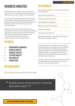 BUSINESS ANALYSIS
Managing business needs is instrumental to the
delivery of critical technology implementations and
reflects heavily on the outcome of a new project.
From business and requirements analysis, through
to information and data modelling; production of
proposals and providing technical specifications; our
Business Analysts are commercially aware but
technical minded.
This gives them a deep understanding of how a
project will impact the business through successfully
capturing, analysing, refining and communicating
requirements, representing the technical and
commercial teams to ensure a smooth
implementation of all technology projects.
RESOURCE
•	 Requirements Manager
•	 Process Analyst
•	 Business Analyst
•	 Systems Analyst
•	 Data Analyst
•	 SCRUM Team
METHODOLOGIES
LEAN; Six Sigma; ISEB; Agile; SCRUM; RUP; XP; DSDM
DELIVERABLES
Requirements elicitation and analysis (functional &
non-functional)
Gap analysis & risk analysis
Business and cost assessment
Key stakeholder management
Definition of technical solutions
Service monitoring
Best practice management
Agile documentation: Customer journey analysis;
user cases; acceptance criteria
Understanding business needs is the first step to
implementing the most valuable resource solution.
We will identify the technology product being
deployed to determine the best possible Business
Analysis solution, ensuring that their technical
expertise will complement their business acumen
and commercial awareness.
Our BA’s are fully conversant with industry standard
methodologies and up to date with security and
business continuity requirements.
BACK TO SERVICES
Click herE FOR DETAILS ON HOW TO GET IN TOUCH
People Source have access to channels
that others don’t.
“
“
 