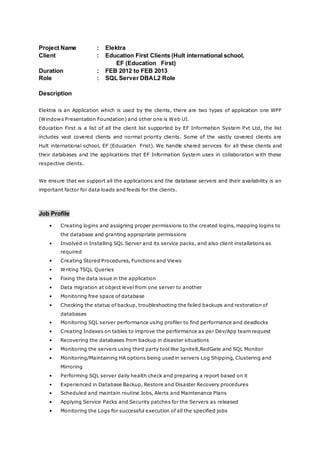 Project Name : Elektra
Client : Education First Clients (Hult international school,
EF (Education First)
Duration : FEB 2012 to FEB 2013
Role : SQL Server DBAL2 Role
Description
Elektra is an Application which is used by the clients, there are two types of application one WPF
(Windows Presentation Foundation) and other one is Web UI.
Education First is a list of all the client list supported by EF Information System Pvt Ltd, the list
includes vast covered clients and normal priority clients. Some of the vastly covered clients are
Hult international school, EF (Education Frist). We handle shared services for all these clients and
their databases and the applications that EF Information System uses in collaboration with these
respective clients.
We ensure that we support all the applications and the database servers and their availability is an
important factor for data loads and feeds for the clients.
Job Profile
• Creating logins and assigning proper permissions to the created logins, mapping logins to
the database and granting appropriate permissions
• Involved in Installing SQL Server and its service packs, and also client installations as
required
• Creating Stored Procedures, Functions and Views
• Writing TSQL Queries
• Fixing the data issue in the application
• Data migration at object level from one server to another
• Monitoring free space of database
• Checking the status of backup, troubleshooting the failed backups and restoration of
databases
• Monitoring SQL server performance using profiler to find performance and deadlocks
• Creating Indexes on tables to improve the performance as per Dev/App team request
• Recovering the databases from backup in disaster situations
• Monitoring the servers using third party tool like Ignite8,RedGate and SQL Monitor
• Monitoring/Maintaining HA options being used in servers Log Shipping, Clustering and
Mirroring
• Performing SQL server daily health check and preparing a report based on it
• Experienced in Database Backup, Restore and Disaster Recovery procedures
• Scheduled and maintain routine Jobs, Alerts and Maintenance Plans
• Applying Service Packs and Security patches for the Servers as released
• Monitoring the Logs for successful execution of all the specified jobs
 