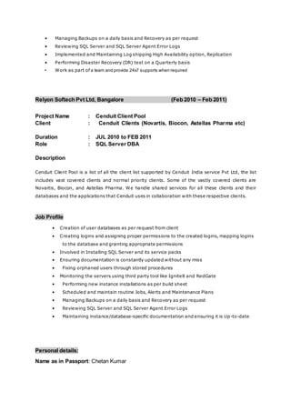 • Managing Backups on a daily basis and Recovery as per request
• Reviewing SQL Server and SQL Server Agent Error Logs
• Implemented and Maintaining Log shipping High Availability option, Replication
• Performing Disaster Recovery (DR) test on a Quarterly basis
• Work as part of a team and provide 24x7 supports when required
Relyon Softech Pvt Ltd, Bangalore (Feb 2010 – Feb 2011)
Project Name : Cenduit Client Pool
Client : Cenduit Clients (Novartis, Biocon, Astellas Pharma etc)
Duration : JUL 2010 to FEB 2011
Role : SQL Server DBA
Description
Cenduit Client Pool is a list of all the client list supported by Cenduit India service Pvt Ltd, the list
includes vast covered clients and normal priority clients. Some of the vastly covered clients are
Novartis, Biocon, and Astellas Pharma. We handle shared services for all these clients and their
databases and the applications that Cenduit uses in collaboration with these respective clients.
Job Profile
• Creation of user databases as per request from client
• Creating logins and assigning proper permissions to the created logins, mapping logins
to the database and granting appropriate permissions
• Involved in Installing SQL Server and its service packs
• Ensuring documentation is constantly updated without any miss
• Fixing orphaned users through stored procedures
• Monitoring the servers using third party tool like Ignite8 and RedGate
• Performing new instance installations as per build sheet
• Scheduled and maintain routine Jobs, Alerts and Maintenance Plans
• Managing Backups on a daily basis and Recovery as per request
• Reviewing SQL Server and SQL Server Agent Error Logs
• Maintaining instance/database-specific documentation and ensuring it is Up-to-date
Personal details:
Name as in Passport: Chetan Kumar
 