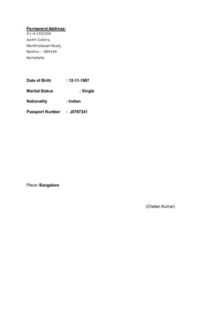 Permanent Address:
#1-4-155/204
Jyothi Colony,
Manthralayam Road,
Raichur – 584104
Karnataka
Date of Birth : 12-11-1987
Marital Status : Single
Nationality : Indian
Passport Number : J0787341
Place: Bangalore
(Chetan Kumar)
 