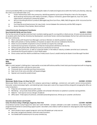 2
services provided by PACE assistcaregiversin meetingthe needs of a medically fragilesenior within the family unit,thereby, reducing
the stress associated with elder care..
● Foster relationships within the community, identifying potential participants fitting the criteria for the program
● Build working relationships with medical providers, religious institutions, government agencies, local non-profit
organizations and political community leaders
● Assistin branding ArchCare’s products (Managed Long Term Care Plans, HMO, PACE (Programs of All -inclusive Care for
the Elderly)
● Facilitate the enrollment process for new clients. Liaison between the community and the PACE program.
● Access Outlook, E-Pace System, Word and Excel
Liaison/Community Development Coordinator
New Vanderbilt Rehab and Care Center 02/2015 - 7/2015
The facility consists of long-termand short-term residents needing specific nursingskillsor rehab services.Aliaison assures placement
of residents within the facility.ACommunity Development coordinator fosters relationshipsbetween the facility’s administra tion and
the local community.
● Work closely with Hospital Case Managers and Social Workers to identify potential residents
● Meet with patients or family members at hospitals to explain the services rendered at the facility
● Check insurance benefits of patients to ensure skilled nursing facility coverage
● Coordinate transportation of patients, and help facilitate patient admittance into facility
● Follow up with patient after admittance to ensure satisfaction of services
● Meet with local politicians, as well as corporate leaders in the medical industry, to better serve the local community
● Coordinate facility participation in local health expos
● Direct contact with the Health and Wellness Professionals Council; established by the Staten Island Borough President
Sales Manager
BeBe 10/2014 -
02/2015
BeBe is a retail women’s clothingstore.I oversawthe associatestaff and ensured the clients had a positiveexperiencewhi leshopping.
● Expedited transfers and store to store sales
● Processed returns and other purchase transactions
● Kept track of net sales and other selling percentages
● Opened and closed the establishment
Co-Owner
Moonscape Media Group, LLC,New York, NY 10/2008 – 07/2013
Moonscape Media Group was a video film company specializing in weddings , commercials and public service announcements.
Consumer contactand preparingfor, and attending trade shows were some of my responsibilities alongwith managing the office on
a day to day basis.
● Prepared and reviewed contracts with clients
● Marketing – set up trade show exhibits, greeted and collected information on potential customers during exhibits
● Website – had input on various designs of website
● Office work – filed copies of contracts, collected outstanding balances, follow up on customer satisfaction
Executive Camp Director and Founder
Camp TLC (Teens Living a Challenge), Huguenot, New York 12/1999 – 08/2008
A residential Summer Camp Program for teens born with HIV/AIDS. Campers attended a one week residential camp offering them
programs thatfostered an outstandingsupportsystem. Volunteers and a medical staff ran several on-siteprograms under my planning
and supervision.
● Yearly fundraising to support programs servicing 120 people per camp session
● Recruited, background checked, and hired camp counselors
● Facilitated staff orientation prior to camp commencing
 