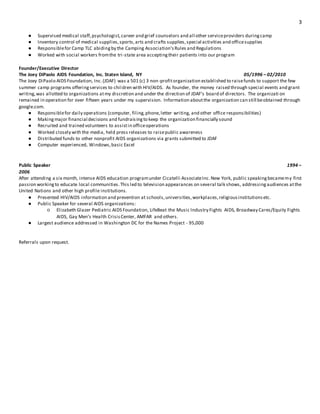 3
● Supervised medical staff,psychologist,career and grief counselors and all other serviceproviders duringcamp
● Inventory control of medical supplies,sports,arts and crafts supplies,special activities and officesupplies
● Responsiblefor Camp TLC abidingby the Camping Association’sRules and Regulations
● Worked with social workers fromthe tri-state area acceptingtheir patients into our program
Founder/Executive Director
The Joey DiPaolo AIDS Foundation, Inc. Staten Island, NY 05/1996 – 02/2010
The Joey DiPaolo AIDS Foundation, Inc.(JDAF) was a 501 (c) 3 non-profitorganization established to raisefunds to support the few
summer camp programs offeringservices to children with HIV/AIDS. As founder, the money raised through special events and grant
writing,was allotted to organizations atmy discretion and under the direction of JDAF’s board of directors. The organizati on
remained in operation for over fifteen years under my supervision. Information aboutthe organization can still beobtained through
google.com.
● Responsiblefor daily operations (computer, filing,phone,letter writing, and other office responsibilities)
● Makingmajor financial decisions and fundraisingto keep the organization financially sound
● Recruited and trained volunteers to assistin officeoperations
● Worked closely with the media, held press releases to raisepublic awareness
● Distributed funds to other nonprofit AIDS organizations via grants submitted to JDAF
● Computer experienced, Windows,basic Excel
Public Speaker 1994 –
2006
After attending a six month, intense AIDS education programunder Cicatelli AssociateInc.New York, public speakingbecamemy first
passion workingto educate local communities.This led to television appearances on several talk shows, addressingaudiences atthe
United Nations and other high profile institutions.
● Presented HIV/AIDS information and prevention at schools,universities,workplaces,religiousinstitutionsetc.
● Public Speaker for several AIDS organizations:
○ Elizabeth Glazer Pediatric AIDS Foundation, LifeBeat the Music Industry Fights AIDS, Broadway Cares/Equity Fights
AIDS, Gay Men’s Health CrisisCenter, AMFAR and others.
● Largest audience addressed in Washington DC for the Names Project - 95,000
Referrals upon request.
 