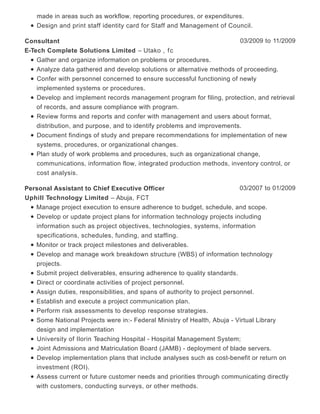 made in areas such as workflow, reporting procedures, or expenditures.
Design and print staff identity card for Staff and Management of Council.
03/2009 to 11/2009Consultant
E-Tech Complete Solutions Limited – Utako , fc
Gather and organize information on problems or procedures.
Analyze data gathered and develop solutions or alternative methods of proceeding.
Confer with personnel concerned to ensure successful functioning of newly
implemented systems or procedures.
Develop and implement records management program for filing, protection, and retrieval
of records, and assure compliance with program.
Review forms and reports and confer with management and users about format,
distribution, and purpose, and to identify problems and improvements.
Document findings of study and prepare recommendations for implementation of new
systems, procedures, or organizational changes.
Plan study of work problems and procedures, such as organizational change,
communications, information flow, integrated production methods, inventory control, or
cost analysis.
03/2007 to 01/2009Personal Assistant to Chief Executive Officer
Uphill Technology Limited – Abuja, FCT
Manage project execution to ensure adherence to budget, schedule, and scope.
Develop or update project plans for information technology projects including
information such as project objectives, technologies, systems, information
specifications, schedules, funding, and staffing.
Monitor or track project milestones and deliverables.
Develop and manage work breakdown structure (WBS) of information technology
projects.
Submit project deliverables, ensuring adherence to quality standards.
Direct or coordinate activities of project personnel.
Assign duties, responsibilities, and spans of authority to project personnel.
Establish and execute a project communication plan.
Perform risk assessments to develop response strategies.
Some National Projects were in:- Federal Ministry of Health, Abuja - Virtual Library
design and implementation
University of Ilorin Teaching Hospital - Hospital Management System;
Joint Admissions and Matriculation Board (JAMB) - deployment of blade servers.
Develop implementation plans that include analyses such as cost-benefit or return on
investment (ROI).
Assess current or future customer needs and priorities through communicating directly
with customers, conducting surveys, or other methods.
 