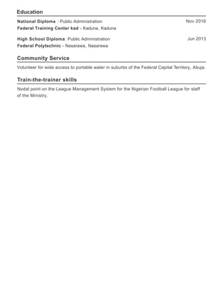 Education
Community Service
Train-the-trainer skills
Nov 2016National Diploma : Public Administration
Federal Training Center kad - Kaduna, Kaduna
Jun 2013High School Diploma: Public Administration
Federal Polytechnic - Nasarawa, Nasarawa
Volunteer for wide access to portable water in suburbs of the Federal Capital Territory, Abuja.
Nodal point on the League Management System for the Nigerian Football League for staff
of the Ministry.
 