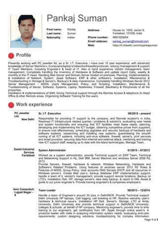 Pankaj Suman
First name: Pankaj
Last name: Suman
Nationality: Indian
Address: House no. 1005, sector 8,
Faridabad, 121006, India
Phone number: 9891925654
Email address: pankaj_suman@hotmail.com
Web: https://in.linkedin.com/in/pankajsuman
Profile
Presently working with PC jeweller ltd. as a Sr. I.T. Executive, i have over 10 year experience, with advanced
knowledge of Server Machine’s, Computers/laptop’s/networks/firewalls/protocols, solving /management & support
IT Team Members, Including Engineer’s & head of IT. Also in hand experience Vendor management, team
management, Completely handling the Inventory of Hardware & Software and update report Daily, weekly &
monthly to the IT Head. Handling Mail Server and Domain Server hosted on-premises. Planning, Implementations
& Installation of Network, System, Jewel Software, ERP & other software’s. Installation, Maintenance &
Troubleshooting in Storage & Server’s, Backup’s & daily maintenance, Completely handling Windows Server 2012
Server Management - ADDS, Users Management, Policy, and Scripting. Installation, Maintenance &
Troubleshooting of Server, Software, Systems, Laptop, Notebooks, Firewall, Blackberry & Peripherals of all the
properties.
Installation & implementations of SAN. Giving Technical support through the Remote Access & telephonic to Head
Office & other Remote areas. Organizing Software Training for the users.
Work experience
PC Jeweller
Ltd.
New Delhi
Sr. I.T. Executive 08/2015 - present
Responsible for providing IT support to the company, and Remote location's in India,
Resolved IT Infrastructure related queries / problems & solution's, evaluating user needs
and system functionality and ensuring that ICT facilities meet these needs, planning,
developing and implementing the ICT budget, obtaining competitive prices from suppliers,
to ensure cost effectiveness, scheduling upgrades and security backups of hardware and
software systems, researching and installing new systems, guaranteeing the smooth
running of all ICT systems, including anti-virus software, firewall, server's, print services
and email provision, securing data from internal and external attack, mentoring and training
new ICT support staff, keeping up to date with the latest technologies, Manage Team.
Zealot Industrial
Services
Faridabad
System Administrator 01/2015 – 07/2015
Worked as a system administrator, provide Technical support on ERP Team, Technical
and Networking Support in Hp, Dell IBM, Server Machine and windows Server 2008 R2,
2012.
Provide Servers, firewall, hardware & network, Wireless Networking, Hardware and
Software’s Related Problems. Using features of windows server 2012 R2 Roles &
Features of ADDS, Group Policy, User accounts DNS Servers DHCP and all resources in
Windows server’s. Create Mail user’s, backup database ERP implementation support,
handle a team of it, vendor's management, provide support remote locations. Backup on
LTO's, Installation Dell, HP, storage server's, take daily backup, & report to GM. Assist &
guide to our junior engineer's. Provide training engineer's & companies employee's.
Axis Computech
Lajpat Nagar -
II
Team Leader 08/2013 – 12/2014
Handle a team of Engineer’s around 30 plus in Delhi/NCR, Provide Technical support
Delhi University HP laptops, Call logging, call ticketing to HP, Resolve warranty user's
hardware & technical issue's, Installation HP Dell, Server's, Storage, LTO at Amity
University, Delhi University and provide technical support in Delhi/NCR University,
colleges & schools, at behalf of HP company. Mentoring engineer's, provide time to time
training to our engineer's, get certification from HP, Apple through online exam's. A
proactive leader with skills in analyzing information system needs, evaluating end-user
requirements, custom designing solutions, troubleshooting for complex information
Page 1 of 3


 