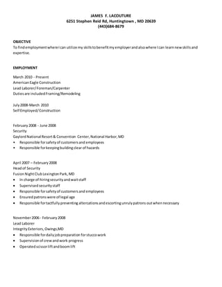 JAMES F. LACOUTURE
6251 Stephen Reid Rd, Huntingtown , MD 20639
(443)684-8679
OBJECTIVE
To findemploymentwhereIcan utilize my skillstobenefitmyemployerandalsowhere Ican learnnew skillsand
expertise.
EMPLOYMENT
March 2010 - Present
AmericanEagle Construction
Lead Laborer/Foreman/Carpenter
Dutiesare included Framing/Remodeling
July2008-March 2010
Self Employed/Construction
February 2008 - June 2008
Security
GaylordNational Resort& Convention Center, National Harbor,MD
• Responsible forsafetyof customersand employees
• Responsible forkeepingbuildingclear of hazards
April 2007 – February 2008
Headof Security
FusionNightClubLexingtonPark, MD
 In charge of hiringsecurityandwaitstaff
 Supervisedsecuritystaff
 Responsible forsafetyof customersand employees
 Ensuredpatronswere of legal age
 Responsible fortactfullypreventing altercationsandescortingunrulypatrons outwhennecessary
November2006 - February 2008
Lead Laborer
IntegrityExteriors,Owings,MD
 Responsible fordailyjobpreparation forstuccowork
 Supervisionof crewandwork progress
 Operatedscissorliftandboomlift
 