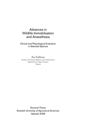 Advances in
Wildlife Immobilisation
and Anaesthesia
Clinical and Physiological Evaluation
in Selected Species
Åsa Fahlman
Faculty of Veterinary Medicine and Animal Science
Department of Clinical Sciences
Uppsala
Doctoral Thesis
Swedish University of Agricultural Sciences
Uppsala 2008
 