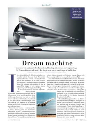 xxwww.vanityfair.com V A N I T Y F A I R O N R O U T ES E P T E M B E R 2 0 1 6
And finally
I
have always felt that, by definition, aeroplanes are
beautiful objects because their functionality
requires a beautiful solution. Concorde, however,
was the most beautiful of all: the iconic aircraft of
the20thcentury,combiningexquisiteeleganceand
form with invention and excellence. It was an
unparalleled recipe of art, design, science,
engineering and bold, imaginative thinking.
It always had some magic ingredient that made it
truly special—instantly
recognizable, immediately eye-catching—and so
it became one of the great design icons of the
modern age. Concorde was, and is, a head-
turner—so far ahead of its time thatwhen it made
its first speed-defying commercial flight across
the Atlantic in 1976, it gave us all an irresistible
glimpseintothefuture,capturingourimagination
and making us dream.
Concorde soon became a worldwide symbol
of luxury, glamour, power and monumental
achievement, because it was something that had
never been seen before. Itwas also one of the few
designs to attract admiration from all age groups
the world over. To watch Concorde fly was to
witness that rare, dynamic combination of graceful elegance with
the raw energy and power associatedwith supersonic flight.
I was thrilled that Conran and Partners became part of its history
whenwewereaskedtodesigntheinteriorsforConcordein2001.The
briefwas to make the interior as desirable as the exterior. No pressure
there, then… I thought our designers did a terrific job, but no sooner
had ourwork been agreed than the aircraftwas taken out of service.
Morerecently,mysonSebastianhascreatedabeautifulsculpture
called Icon out of the nose cone of a Concorde. It is the perfect
tribute,andIamdelightedwehavefoundaplinth
big enough for the five-tonne stainless-steelwork.
It will sit outside the New Design Museum in
London’s Holland Park.
Do not think I exaggerate when I say that it is
the single most important piece of design in my
lifetime. I am sad to say that I do not thinkwewill
see anything quite so elegant, beautiful and
optimistic again. Perhaps that is the challenge for
our nation’s designers, engineers, innovators and
even artists. Can you work together to create
something so beautiful, powerful and iconic as
Concorde that pushes the boundaries of our
imagination? Can you make us dream again?
Can you show us the future? �
Concorde was an inspired collaboration, blending art, science and engineering.
Sir Terence Conran celebrates the single most important design of his lifetime
Dream machine
GETTYIMAGES;XXXXXXXXXXCREDITFORICONIMAGETOCOME
T O T H E P O I N T
Icon (2013) by
Sebastian Conran—
immortalizing
Concorde’s
distinguished nose
 