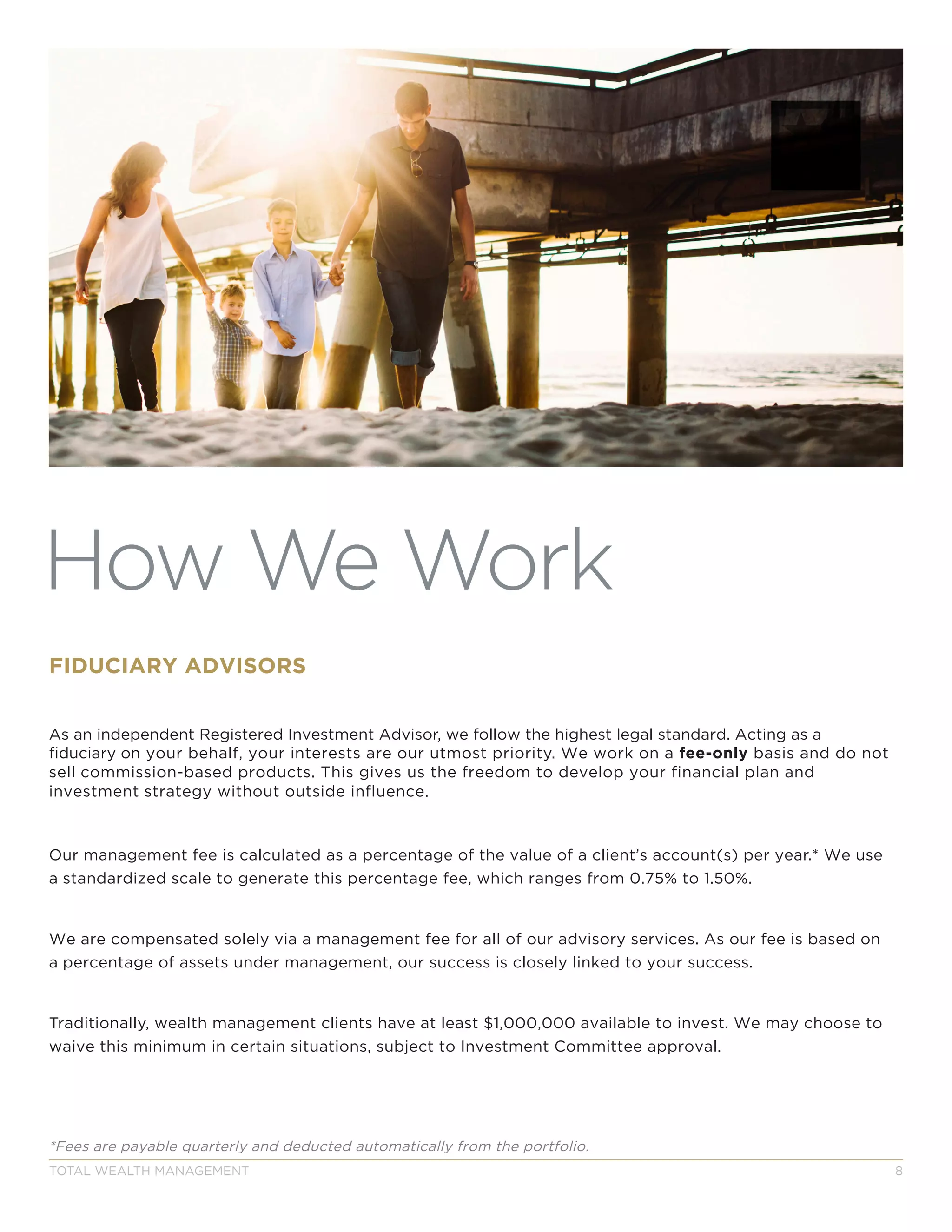 TOTAL WEALTH MANAGEMENT 8
How We Work
FIDUCIARY ADVISORS
As an independent Registered Investment Advisor, we follow the highest legal standard. Acting as a
fiduciary on your behalf, your interests are our utmost priority. We work on a fee-only basis and do not
sell commission-based products. This gives us the freedom to develop your financial plan and
investment strategy without outside influence.
Our management fee is calculated as a percentage of the value of a client’s account(s) per year.* We use
a standardized scale to generate this percentage fee, which ranges from 0.75% to 1.50%.
We are compensated solely via a management fee for all of our advisory services. As our fee is based on
a percentage of assets under management, our success is closely linked to your success.
Traditionally, wealth management clients have at least $1,000,000 available to invest. We may choose to
waive this minimum in certain situations, subject to Investment Committee approval.
*Fees are payable quarterly and deducted automatically from the portfolio.
 