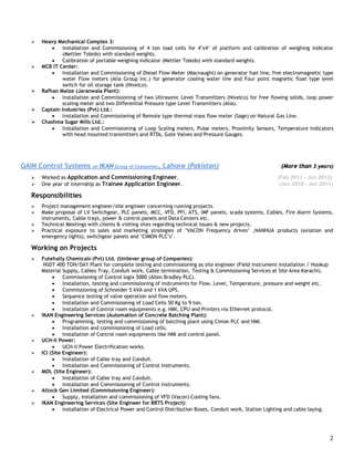 2
 Heavy Mechanical Complex 3:
 Installation and Commissioning of 4 ton load cells for 4’x4’ of platform and calibration of weighing indicator
(Mettler Toledo) with standard weights.
 Calibration of portable weighing indicator (Mettler Toledo) with standard weights.
 MCB IT Center:
 Installation and Commissioning of Diesel Flow Meter (Macnaught) on generator fuel line, five electromagnetic type
water Flow meters (Alia Group Inc.) for generator cooling water line and Four point magnetic float type level
switch for oil storage tank (Nivelco).
 Rafhan Maize (Jaranwala Plant):
 Installation and Commissioning of two Ultrasonic Level Transmitters (Nivelco) for free flowing solids, loop power
scaling meter and two Differential Pressure type Level Transmitters (Alia).
 Captain Industries (Pvt) Ltd.:
 Installation and Commissioning of Remote type thermal mass flow meter (Sage) on Natural Gas Line.
 Chashma Sugar Mills Ltd.:
 Installation and Commissioning of Loop Scaling meters, Pulse meters, Proximity Sensors, Temperature Indicators
with head mounted transmitters and RTDs, Gate Valves and Pressure Gauges.
GAIN Control Systems an IKAN Group of Companies, Lahore (Pakistan) (More than 3 years)
 Worked as Application and Commissioning Engineer. (Feb 2011 – Jan 2013)
 One year of internship as Trainee Application Engineer. (Jan 2010 - Jan 2011)
Responsibilities
 Project management engineer/site engineer concerning running projects.
 Make proposal of LV Switchgear, PLC panels, MCC, VFD, PFI, ATS, IMF panels, scada systems, Cables, Fire Alarm Systems,
Instruments, Cable trays, power & control panels and Data Centers etc.
 Technical Meetings with clients & visiting sites regarding technical issues & new projects.
 Practical exposure to sales and marketing strategies of ‘VACON Frequency drives’ ,NANHUA products (aviation and
emergency lights), switchgear panels and ‘CIMON PLC’s’.
Working on Projects
 Futehally Chemicals (Pvt) Ltd. (Unilever group of Companies):
NSDT 400 TON/DAY Plant for complete testing and commissioning as site engineer (Field Instrument installation / Hookup
Material Supply, Cables Tray, Conduit work, Cable termination, Testing & Commissioning Services at Site Area Karachi).
 Commissioning of Control logix 5000 (Allen Bradley PLC).
 Installation, testing and commissioning of instruments for Flow, Level, Temperature, pressure and weight etc.
 Commissioning of Schneider 5 kVA and 1 kVA UPS.
 Sequence testing of valve operation and flow meters.
 Installation and Commissioning of Load Cells 50 Kg to 9 ton.
 Installation of Control room equipments e.g. HMI, CPU and Printers via Ethernet protocol.
 IKAN Engineering Services (Automation of Concrete Batching Plant):
 Programming, testing and commissioning of batching plant using Cimon PLC and HMI.
 Installation and commissioning of Load cells.
 Installation of Control room equipments like HMI and control panel.
 UCH-II Power:
 UCH-II Power Electrification works.
 ICI (Site Engineer):
 Installation of Cable tray and Conduit.
 Installation and Commissioning of Control Instruments.
 MOL (Site Engineer):
 Installation of Cable tray and Conduit.
 Installation and Commissioning of Control Instruments.
 Attock Gen Limited (Commissioning Engineer):
 Supply, installation and commissioning of VFD (Vacon) Cooling fans.
 IKAN Engineering Services (Site Engineer for BRTS Project):
 Installation of Electrical Power and Control Distribution Boxes, Conduit work, Station Lighting and cable laying.
 
