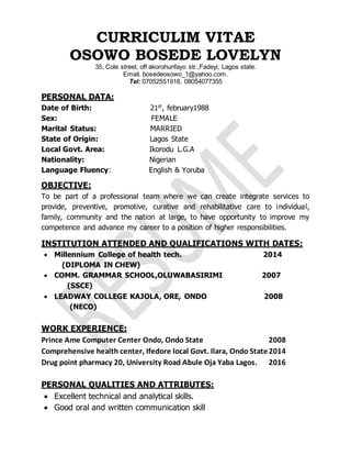 CURRICULIM VITAE
OSOWO BOSEDE LOVELYN
35, Cole street, off akorohunfayo str.,Fadeyi, Lagos state.
Email. bosedeosowo_1@yahoo.com.
Tel: 07052551918, 08054077355
PERSONAL DATA:
Date of Birth: 21st
, february1988
Sex: FEMALE
Marital Status: MARRIED
State of Origin: Lagos State
Local Govt. Area: Ikorodu L.G.A
Nationality: Nigerian
Language Fluency: English & Yoruba
OBJECTIVE:
To be part of a professional team where we can create integrate services to
provide, preventive, promotive, curative and rehabilitative care to individual,
family, community and the nation at large, to have opportunity to improve my
competence and advance my career to a position of higher responsibilities.
INSTITUTION ATTENDED AND QUALIFICATIONS WITH DATES:
 Millennium College of health tech. 2014
(DIPLOMA IN CHEW)
 COMM. GRAMMAR SCHOOL,OLUWABASIRIMI 2007
(SSCE)
 LEADWAY COLLEGE KAJOLA, ORE, ONDO 2008
(NECO)
WORK EXPERIENCE:
Prince Ame Computer Center Ondo, Ondo State 2008
Comprehensive health center, Ifedore local Govt. Ilara, Ondo State2014
Drug point pharmacy 20, University Road Abule Oja Yaba Lagos. 2016
PERSONAL QUALITIES AND ATTRIBUTES:
 Excellent technical and analytical skills.
 Good oral and written communication skill
 