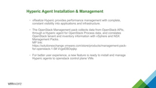 Hyperic Agent Installation & Management
• vRealize Hyperic provides performance management with complete,
constant visibility into applications and infrastructure.
• The OpenStack Management pack collects data from OpenStack APIs,
through a Hyperic agent for OpenStack Process data, and correlates
OpenStack tenant and inventory information with vSphere and NSX
Management Packs.
MP link:
https://solutionexchange.vmware.com/store/products/management-pack-
for-openstack-1-5#.VcgeEBOqqkp
• For better user experience, a new feature is ready to install and manage
Hyperic agents to openstack control plane VMs
 