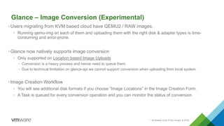 Glance – Image Conversion (Experimental)
* - Available only if the image is OVA
•Users migrating from KVM based cloud have QEMU2 / RAW images.
• Running qemu-img on each of them and uploading them with the right disk & adapter types is time-
consuming and error-prone.
•Glance now natively supports image conversion
• Only supported on Location based Image Uploads
• Conversion is a heavy process and hence need to queue them.
• Due to technical limitation on glance-api we cannot support conversion when uploading from local system.
•Image Creation Workflow
• You will see additional disk formats if you choose “Image Locations” in the Image Creation Form.
• A Task is queued for every conversion operation and you can monitor the status of conversion.
 