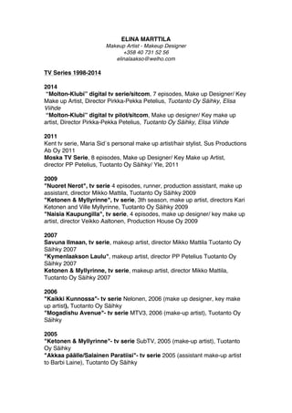 ELINA MARTTILA
Makeup Artist - Makeup Designer
+358 40 731 52 56
elinalaakso@welho.com
TV Series 1998-2014
2014
“Molton-Klubi” digital tv serie/sitcom, 7 episodes, Make up Designer/ Key
Make up Artist, Director Pirkka-Pekka Petelius, Tuotanto Oy Säihky, Elisa
Viihde
“Molton-Klubi” digital tv pilot/sitcom, Make up designer/ Key make up
artist, Director Pirkka-Pekka Petelius, Tuotanto Oy Säihky, Elisa Viihde
2011
Kent tv serie, Maria Sid`s personal make up artist/hair stylist, Sus Productions
Ab Oy 2011
Moska TV Serie, 8 episodes, Make up Designer/ Key Make up Artist,
director PP Petelius, Tuotanto Oy Säihky/ Yle, 2011 
2009
 "Nuoret Nerot", tv serie 4 episodes, runner, production assistant, make up
assistant, director Mikko Mattila, Tuotanto Oy Säihky 2009
"Ketonen & Myllyrinne", tv serie, 3th season, make up artist, directors Kari
Ketonen and Ville Myllyrinne, Tuotanto Oy Säihky 2009
"Naisia Kaupungilla", tv serie, 4 episodes, make up designer/ key make up
artist, director Veikko Aaltonen, Production House Oy 2009
2007
 Savuna Ilmaan, tv serie, makeup artist, director Mikko Mattila Tuotanto Oy
Säihky 2007
"Kymenlaakson Laulu", makeup artist, director PP Petelius Tuotanto Oy
Säihky 2007
Ketonen & Myllyrinne, tv serie, makeup artist, director Mikko Mattila,
Tuotanto Oy Säihky 2007 
2006
"Kaikki Kunnossa"- tv serie Nelonen, 2006 (make up designer, key make
up artist) , Tuotanto Oy Säihky
"Mogadishu Avenue"- tv serie MTV3, 2006 (make-up artist), Tuotanto Oy
Säihky
2005
"Ketonen & Myllyrinne"- tv serie SubTV, 2005 (make-up artist), Tuotanto
Oy Säihky
"Akkaa päälle/Salainen Paratiisi"- tv serie 2005 (assistant make-up artist
to Barbi Laine) , Tuotanto Oy Säihky
 