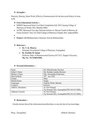  Strengths:-
Sincerity, Honesty, Smart Work, Effective Communication for the best result believe in team
work.
 Extra Educational Activity :-
 MSBTE Sponsored State Level Quiz Competition Feb. 2012 Anurag College of
Pharmacy at Warthi, Dist. Bhandra (MH).
 AUPPC Sponsored Two days National seminar on “Recent Trends in Phamacy &
Future Scenario” Smt. S.S. Patil College of Pharmacy Chopda, Dist. Jalgaon(MH).

 Project:- QSAR(Quantitative Structure Activity Relationship)
 Reference:-
 Dr. V. K. Mourya
Principal, Government College of Pharmacy Aurangabad.
 Dr. Prafulla M. Sabale
Professor, Dept. of Pharmaceutical Sciences R.T.N.U. Nagpur University.
Mo. No. +91 9158537050.
 Personal Information :-
Name Mr. Dilip Ramdas Davhare
Father’s Name Mr. Ramdas Laduba Davhare
Mother’s Name Mrs. Nirmalabai R.Davhare
Date Of Birth 30th
Jun 1992.
Gender Male
Marital Status Single
Languages English, Hindi, Marathi
Category General.
Address (Resident) At. Post Wakad,
Tq. Kannad, Dist. Aurangabad PIN 431147 (MH).
Address( Current) At. Post Wakad,
Tq. Kannad, Dist. Aurangabad PIN 431147 (MH).
 Declaration :-
I hereby declare that all the information described above is true the best of my knowledge.
Place: Aurangabad. (Dilip R. Davhare)
 