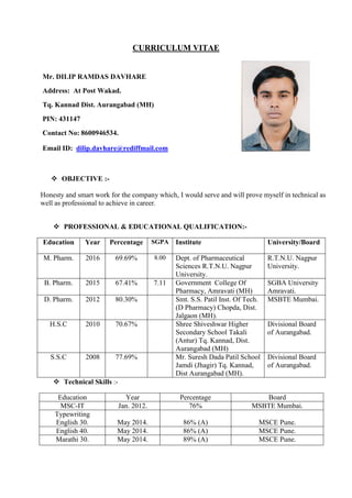 CURRICULUM VITAE
Mr. DILIP RAMDAS DAVHARE
Address: At Post Wakad.
Tq. Kannad Dist. Aurangabad (MH)
PIN: 431147
Contact No: 8600946534.
Email ID: dilip.davhare@rediffmail.com
 OBJECTIVE :-
Honesty and smart work for the company which, I would serve and will prove myself in technical as
well as professional to achieve in career.
 PROFESSIONAL & EDUCATIONAL QUALIFICATION:-
Education Year Percentage SGPA Institute University/Board
M. Pharm. 2016 69.69% 8.00 Dept. of Pharmaceutical
Sciences R.T.N.U. Nagpur
University.
R.T.N.U. Nagpur
University.
B. Pharm. 2015 67.41% 7.11 Government College Of
Pharmacy, Amravati (MH)
SGBA University
Amravati.
D. Pharm. 2012 80.30% Smt. S.S. Patil Inst. Of Tech.
(D Pharmacy) Chopda, Dist.
Jalgaon (MH).
MSBTE Mumbai.
H.S.C 2010 70.67% Shree Shiveshwar Higher
Secondary School Takali
(Antur) Tq. Kannad, Dist.
Aurangabad (MH)
Divisional Board
of Aurangabad.
S.S.C 2008 77.69% Mr. Suresh Dada Patil School
Jamdi (Jhagir) Tq. Kannad,
Dist Aurangabad (MH).
Divisional Board
of Aurangabad.
 Technical Skills :-
Education Year Percentage Board
MSC-IT Jan. 2012. 76% MSBTE Mumbai.
Typewriting
English 30. May 2014. 86% (A) MSCE Pune.
English 40. May 2014. 86% (A) MSCE Pune.
Marathi 30. May 2014. 89% (A) MSCE Pune.
 