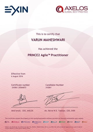 This is to certify that
VARUN MAHESHWARI
Has achieved the
PRINCE2 Agile™Practitioner
Effective from
6 August 2016
Certificate number Candidate Number
243061.20566872 243061
Abid Ismail, CEO, AXELOS drs. Bernd W.E. Taselaar, CEO, EXIN
This certificate remains the property of the issuing Examination Institute and shall be returned immediately upon request.
AXELOS, the AXELOS logo, the AXELOS swirl logo, ITIL, PRINCE2, PRINCE2 AGILE, MSP, M_o_R, P3M3, P3O, MoP and MoV are registered trade marks of AXELOS
Limited. RESILIA is a trade mark of AXELOS Limited.
 
