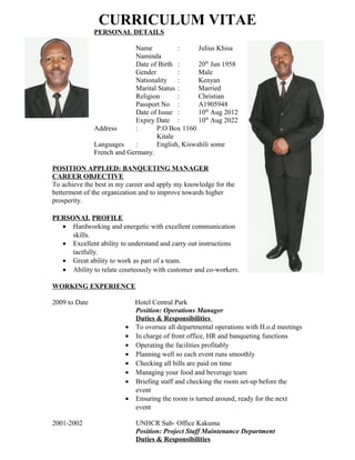 CURRICULUM VITAE
PERSONAL DETAILS
Name : Julius Khisa
Naminda
Date of Birth : 20th
Jun 1958
Gender : Male
Nationality : Kenyan
Marital Status : Married
Religion : Christian
Passport No : A1905948
Date of Issue : 10th
Aug 2012
Expiry Date : 10th
Aug 2022
Address : P.O Box 1160
Kitale
Languages : English, Kiswahili some
French and Germany.
POSITION APPLIED: BANQUETING MANAGER
CAREER OBJECTIVE
To achieve the best in my career and apply my knowledge for the
betterment of the organization and to improve towards higher
prosperity.
PERSONAL PROFILE
• Hardworking and energetic with excellent communication
skills.
• Excellent ability to understand and carry out instructions
tactfully.
• Great ability to work as part of a team.
• Ability to relate courteously with customer and co-workers.
WORKING EXPERIENCE
2009 to Date Hotel Central Park
Position: Operations Manager
Duties & Responsibilities
• To oversee all departmental operations with H.o.d meetings
• In charge of front office, HR and banqueting functions
• Operating the facilities profitably
• Planning well so each event runs smoothly
• Checking all bills are paid on time
• Managing your food and beverage team
• Briefing staff and checking the room set-up before the
event
• Ensuring the room is turned around, ready for the next
event
2001-2002 UNHCR Sub- Office Kakuma
Position: Project Staff Maintenance Department
Duties & Responsibilities
 