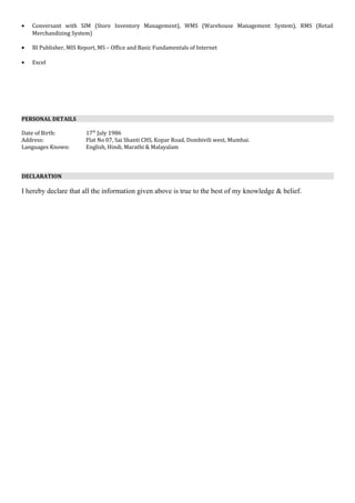 • Conversant with SIM (Store Inventory Management), WMS (Warehouse Management System), RMS (Retail
Merchandizing System)
• BI Publisher, MIS Report, MS – Office and Basic Fundamentals of Internet
• Excel
PERSONAL DETAILS
Date of Birth: 17th
July 1986
Address: Flat No 07, Sai Shanti CHS, Kopar Road, Dombivili west, Mumbai.
Languages Known: English, Hindi, Marathi & Malayalam
DECLARATION
I hereby declare that all the information given above is true to the best of my knowledge & belief.
 
