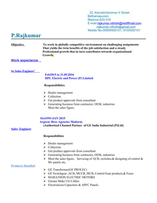 32, Kamatchiamman II Street,
Bethaniapuram,
Madurai.625 016
E-mail rajkumar.nithish@rediffmail.com
:rajkumar.nithish@gmail.com
Mobile No-09994950101, 9159350101
P.Rajkumar
Objective To work in globally competitive environment on challenging assignments
That yields the twin benefits of the job satisfaction and a steady
Professional growth that in turn contributes towards organizational
Growth.
Work experience
Sr.Sales Engineer`
Feb2015 to 31.09.2016
HPL Electric and Power (P) Limited
Responsibilities
 Dealer management
 Collection
 Get product approvals from consultant
 Generating business from contractor, OEM, industries
Meet the sales figure,
Oct1993-JAN 2015
Argeear Bros Agencies Madurai.
(Authorised Channel Partner of GE India Industrial (P)Ltd)
Sales Engineer
Responsibilities
 Dealer management
 Collection
 Get product approvals from consultant
 Generating business from contractor, OEM, industries
 Meet the sales figure, Servicing of ACB, switches,& designing of control &
Mv panels etc,
Products Handled:
 GE Transformer(GE PROLEC)
 GE Switchgear ,ACB, MCCB, MCB, Control Gear products,& Fuses
 MARATHON ELECTRIC MOTORS
 Gloster Make UG Cables
 Electronicon Capacitors & APFC Panels.
 