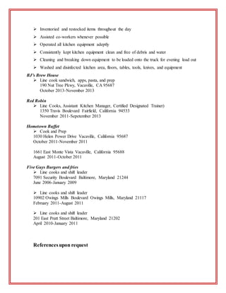  Inventoried and restocked items throughout the day
 Assisted co-workers whenever possible
 Operated all kitchen equipment adeptly
 Consistently kept kitchen equipment clean and free of debris and water
 Cleaning and breaking down equipment to be loaded onto the truck for evening load out
 Washed and disinfected kitchen area, floors, tables, tools, knives, and equipment
BJ’s Brew House
 Line cook sandwich, apps, pasta, and prep
190 Nut Tree Pkwy, Vacaville, CA 95687
October 2013-November 2013
Red Robin
 Line Cooks, Assistant Kitchen Manager, Certified Designated Trainer)
1350 Travis Boulevard Fairfield, California 94533
November 2011-Sepetember 2013
Hometown Buffet
 Cook and Prep
1030 Helen Power Drive Vacaville, California 95687
October 2011-November 2011
1661 East Monte Vista Vacaville, California 95688
August 2011-October 2011
Five Guys Burgers and fries
 Line cooks and shift leader
7091 Security Boulevard Baltimore, Maryland 21244
June 2006-January 2009
 Line cooks and shift leader
10902 Owings Mills Boulevard Owings Mills, Maryland 21117
February 2011-August 2011
 Line cooks and shift leader
201 East Pratt Street Baltimore, Maryland 21202
April 2010-January 2011
Referencesupon request
 