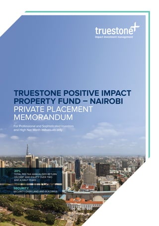 Truestone Positive Impact
Property Fund – Nairobi
Private Placement
Memorandum
For Professional and Sophisticated Investors
and High Net Worth Individuals only
20%
TOTAL PRE-TAX annualised return
ON DEBT AND EQUITY over two
and a half years
Security
security over land AND BUILDINGS
 