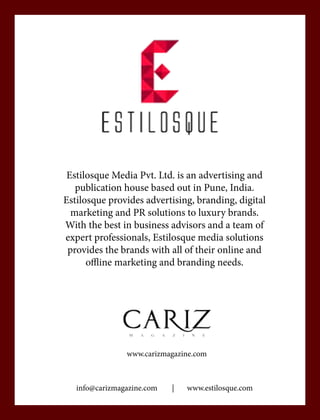 Estilosque Media Pvt. Ltd. is an advertising and
publication house based out in Pune, India.
Estilosque provides advertising, branding, digital
marketing and PR solutions to luxury brands.
With the best in business advisors and a team of
expert professionals, Estilosque media solutions
provides the brands with all of their online and
offline marketing and branding needs.
info@carizmagazine.com | www.estilosque.com
www.carizmagazine.com
 