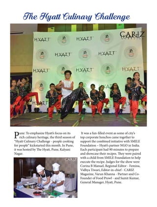 Pune: To emphasize Hyatt’s focus on its
rich culinary heritage, the third season of
“Hyatt Culinary Challenge - people cooking
for people” kickstarted this month. In Pune,
it was hosted by The Hyatt, Pune, Kalyani
Nagar.
It was a fun-filled event as some of city’s
top corporate honchos came together to
support the combined initiative with SMILE
Foundation – Hyatt’s partner NGO in India.
Each participant had 90 minutes to prepare
and showcase their recipes. They were paired
with a child from SMILE Foundation to help
execute the recipe. Judges for the show were
Corina B Manuel, Regional Editor - Femina,
Vidhya Tiwari, Editor-in-chief - CARIZ
Magazine, Varun Khanna - Partner and Co-
Founder of Food Prowl - and Sumit Kumar,
General Manager, Hyatt, Pune.
The Hyatt Culinary Challenge
 