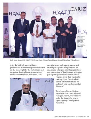 After the cook off, a special dance
performance by a talented group of children
set the mood right for the participants and
the guests. Sharing his excitement about
the success of the show, Sumit said, “I’m
very glad to see such a great turnout and
excited participants. Being hoteliers we
understand what goes into the preparation
and presentation of food however seeing our
participants put in so much effort speaks
volumes about their passion for
cooking. Hyatt Pune is a hotel
known for excitement and fun
and that’s what we showcased at
this event.”
The winner of the preliminary
round was Ayan Dutta, General
Manager, Maersk, who will now
go for the finale to be held at
Hyatt Regency Chandigarh in
November.
LtoR- Sumit Kumar, GM - HYATT PUNE, Ayan Dutta- Winner, Varun Khanna, Corina B Manuel and Vidhya Tiwari.
CARIZ MAGAZINE Volume I Issue II December 2016 99
 