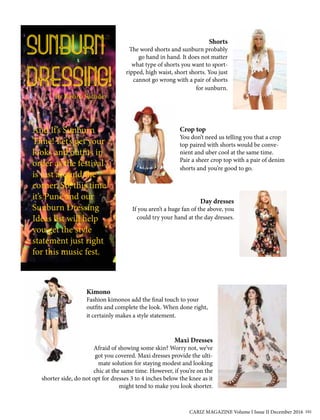 SUNBURN
DRESSING!By Ravina Sachdev
And It’s Sunburn
Time! Let’s get your
looks and outfits in
order as the festival
is just around the
corner. So, this time
it’s Pune and our
Sunburn Dressing
Ideas list will help
you get the style
statement just right
for this music fest.
Shorts
The word shorts and sunburn probably
go hand in hand. It does not matter
what type of shorts you want to sport-
ripped, high waist, short shorts. You just
cannot go wrong with a pair of shorts
for sunburn.
Crop top
You don’t need us telling you that a crop
top paired with shorts would be conve-
nient and uber cool at the same time.
Pair a sheer crop top with a pair of denim
shorts and you’re good to go.
Day dresses
If you aren’t a huge fan of the above, you
could try your hand at the day dresses.
Kimono
Fashion kimonos add the final touch to your
outfits and complete the look. When done right,
it certainly makes a style statement.
Maxi Dresses
Afraid of showing some skin? Worry not, we’ve
got you covered. Maxi dresses provide the ulti-
mate solution for staying modest and looking
chic at the same time. However, if you’re on the
shorter side, do not opt for dresses 3 to 4 inches below the knee as it
might tend to make you look shorter.
CARIZ MAGAZINE Volume I Issue II December 2016 101
 